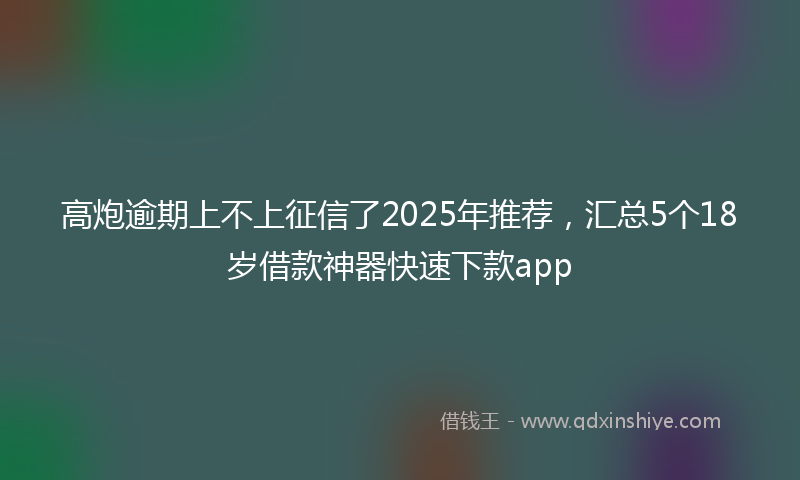 高炮逾期上不上征信了2025年推荐，汇总5个18岁借款神器快速下款app