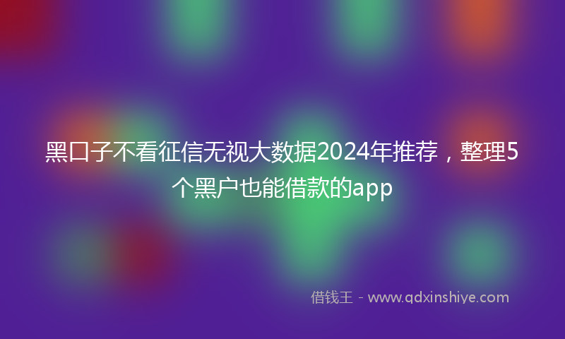 黑口子不看征信无视大数据2024年推荐，整理5个黑户也能借款的app