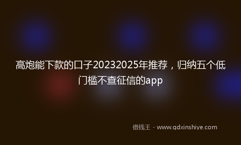 高炮能下款的口子20232025年推荐，归纳五个低门槛不查征信的app