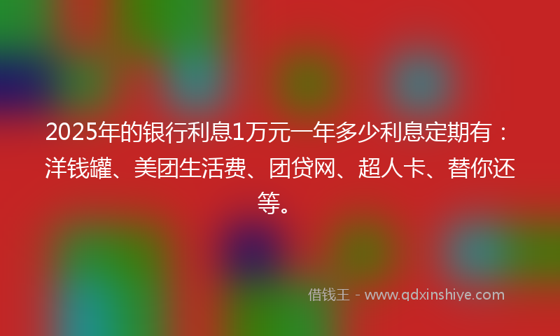 2025年的银行利息1万元一年多少利息定期有：洋钱罐、美团生活费、团贷网、超人卡、替你还等。