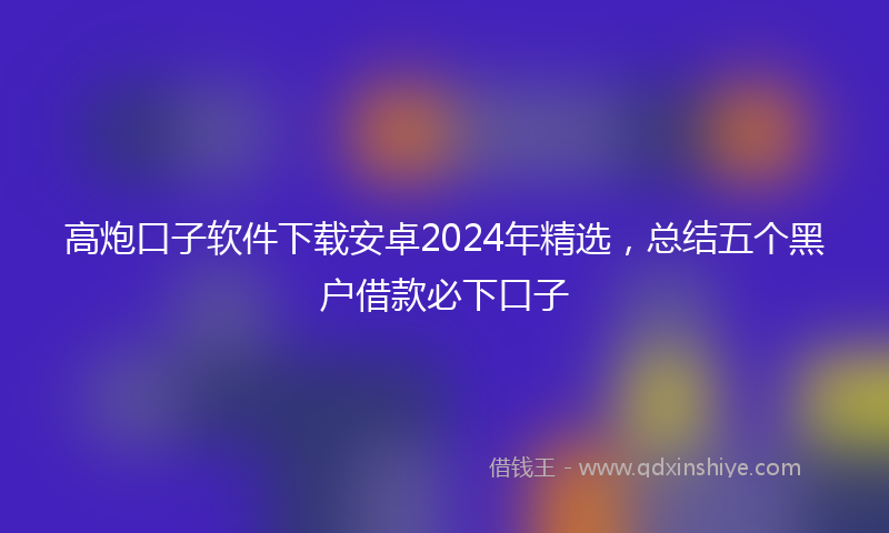 高炮口子软件下载安卓2024年精选，总结五个黑户借款必下口子