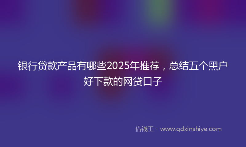 银行贷款产品有哪些2025年推荐，总结五个黑户好下款的网贷口子