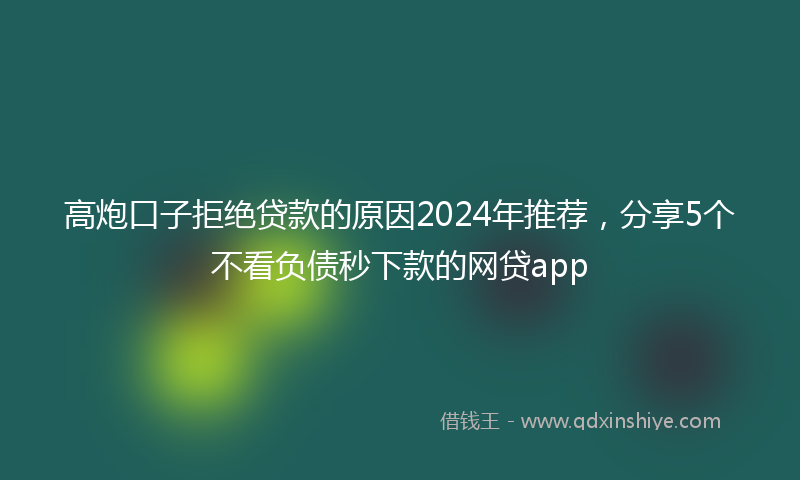 高炮口子拒绝贷款的原因2024年推荐，分享5个不看负债秒下款的网贷app