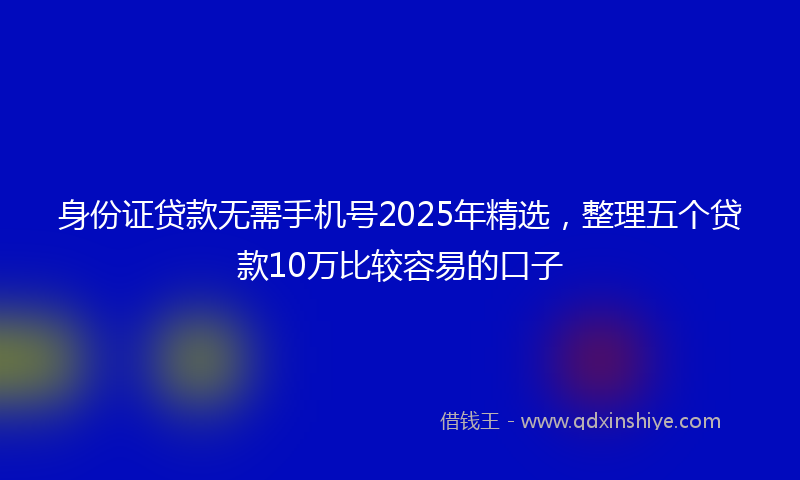身份证贷款无需手机号2025年精选，整理五个贷款10万比较容易的口子