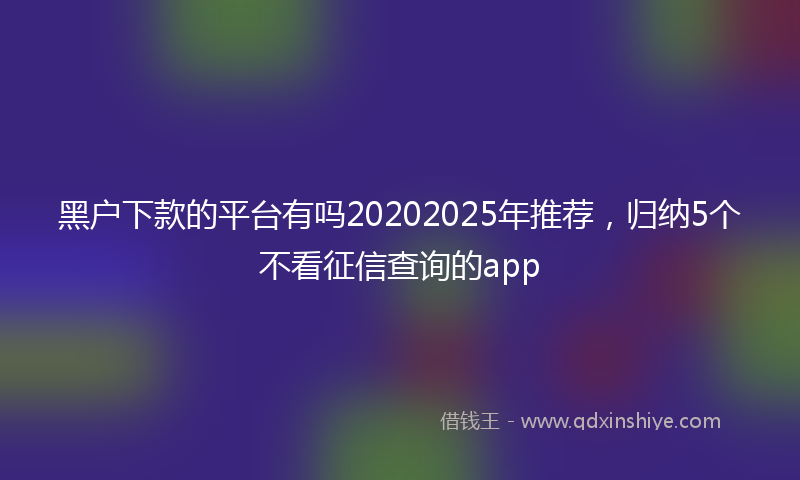 黑户下款的平台有吗20202025年推荐，归纳5个不看征信查询的app
