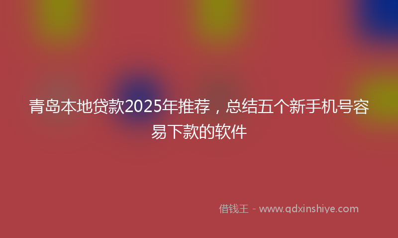 青岛本地贷款2025年推荐，总结五个新手机号容易下款的软件