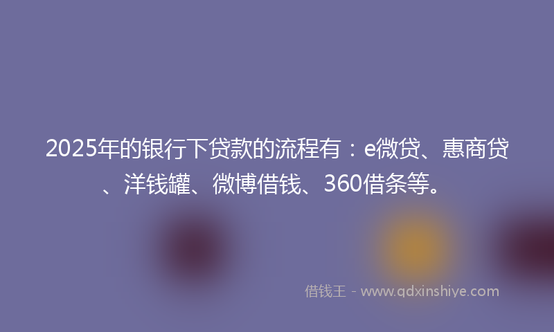 2025年的银行下贷款的流程有：e微贷、惠商贷、洋钱罐、微博借钱、360借条等。