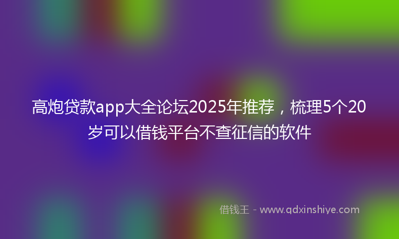 高炮贷款app大全论坛2025年推荐，梳理5个20岁可以借钱平台不查征信的软件