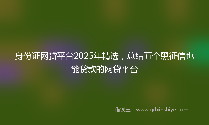 身份证网贷平台2025年精选，总结五个黑征信也能贷款的网贷平台