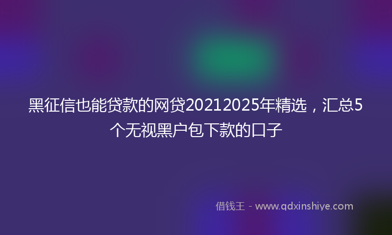 黑征信也能贷款的网贷20212025年精选，汇总5个无视黑户包下款的口子