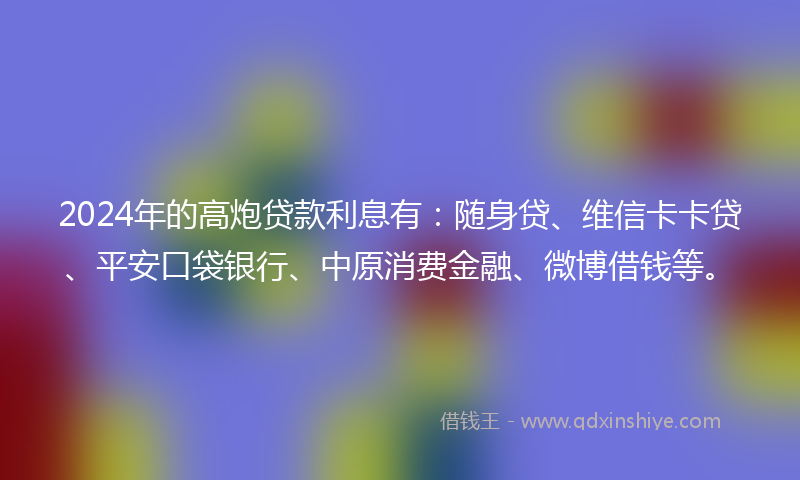 2024年的高炮贷款利息有：随身贷、维信卡卡贷、平安口袋银行、中原消费金融、微博借钱等。