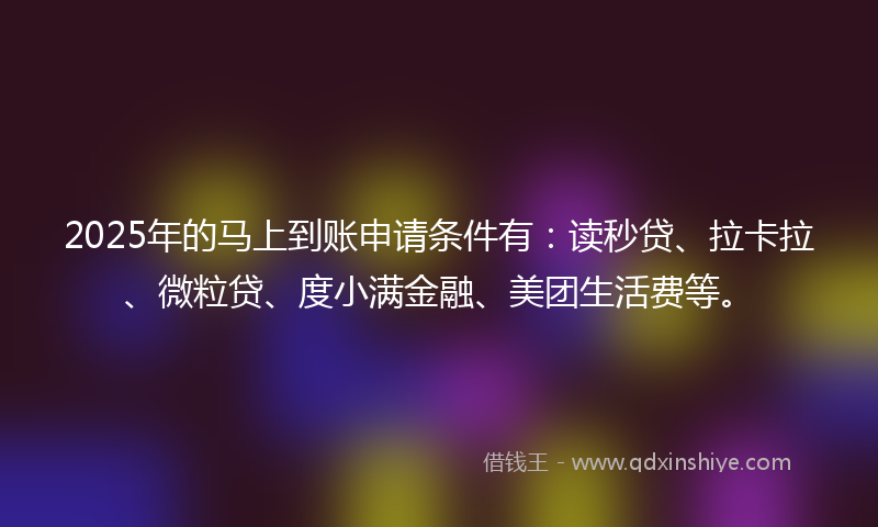 2025年的马上到账申请条件有：读秒贷、拉卡拉、微粒贷、度小满金融、美团生活费等。
