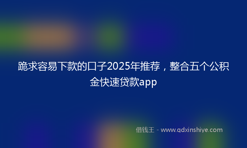 跪求容易下款的口子2025年推荐，整合五个公积金快速贷款app