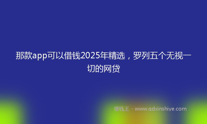 那款app可以借钱2025年精选，罗列五个无视一切的网贷