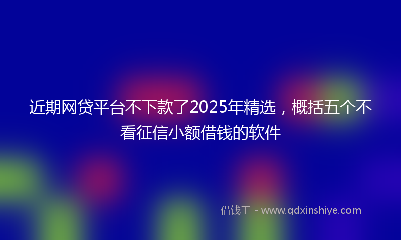 近期网贷平台不下款了2025年精选，概括五个不看征信小额借钱的软件