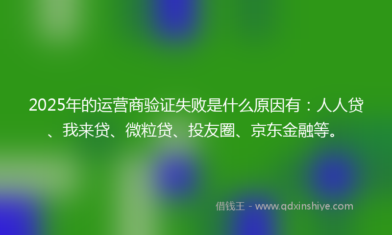 2025年的运营商验证失败是什么原因有：人人贷、我来贷、微粒贷、投友圈、京东金融等。
