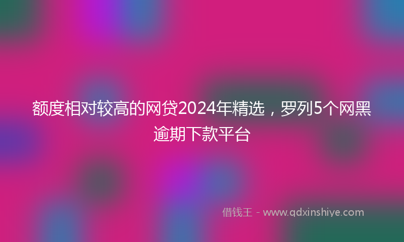 额度相对较高的网贷2024年精选，罗列5个网黑逾期下款平台