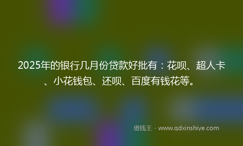 2025年的银行几月份贷款好批有：花呗、超人卡、小花钱包、还呗、百度有钱花等。