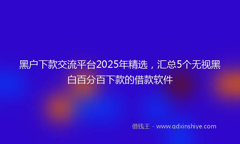 黑户下款交流平台2025年精选，汇总5个无视黑白百分百下款的借款软件