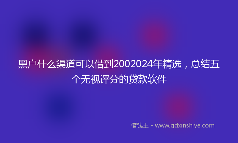 黑户什么渠道可以借到2002024年精选，总结五个无视评分的贷款软件