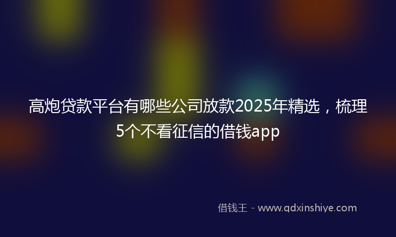 高炮贷款平台有哪些公司放款2025年精选，梳理5个不看征信的借钱app