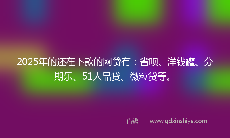 2025年的还在下款的网贷有：省呗、洋钱罐、分期乐、51人品贷、微粒贷等。