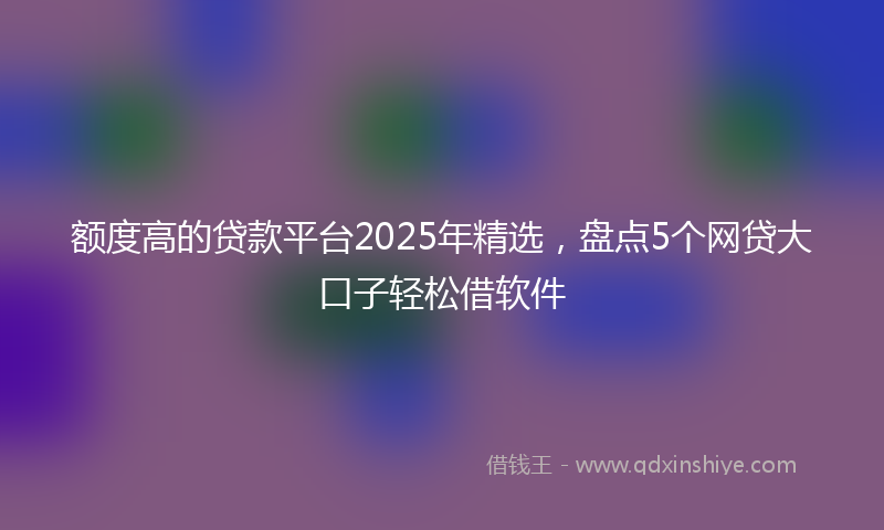 额度高的贷款平台2025年精选，盘点5个网贷大口子轻松借软件