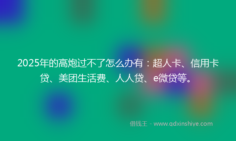 2025年的高炮过不了怎么办有：超人卡、信用卡贷、美团生活费、人人贷、e微贷等。