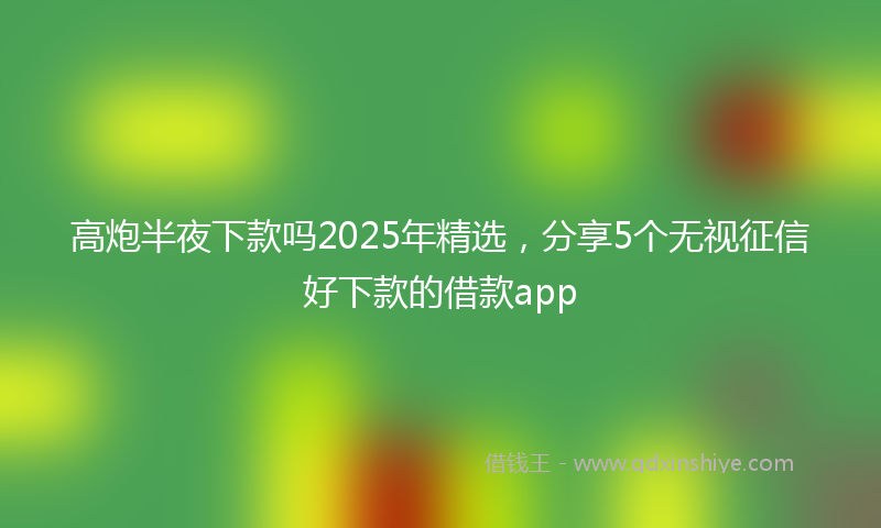 高炮半夜下款吗2025年精选，分享5个无视征信好下款的借款app