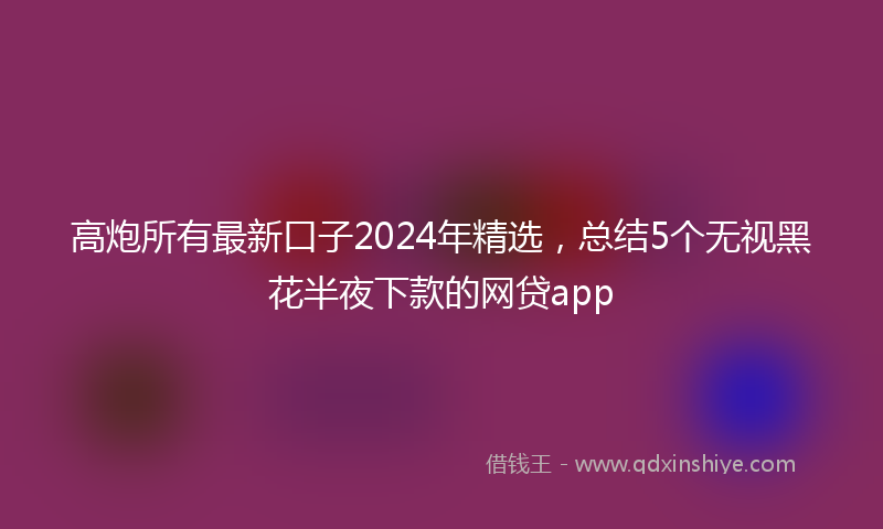 高炮所有最新口子2024年精选，总结5个无视黑花半夜下款的网贷app