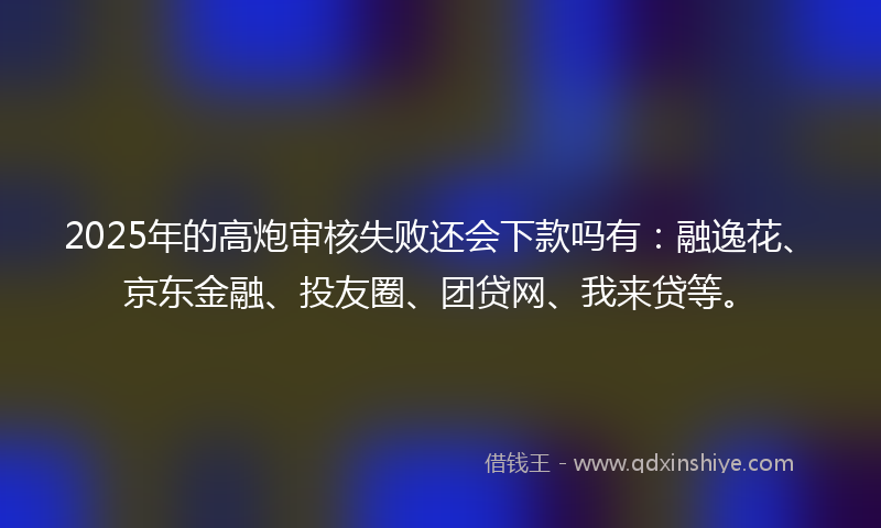 2025年的高炮审核失败还会下款吗有：融逸花、京东金融、投友圈、团贷网、我来贷等。