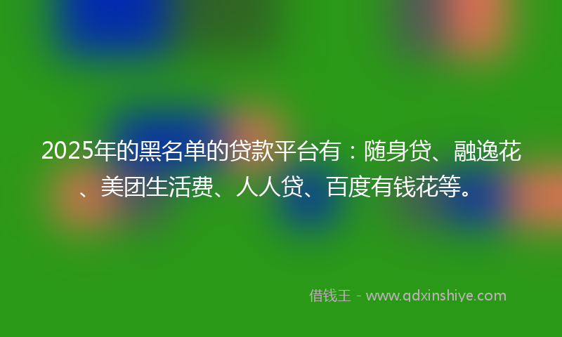 2025年的黑名单的贷款平台有：随身贷、融逸花、美团生活费、人人贷、百度有钱花等。
