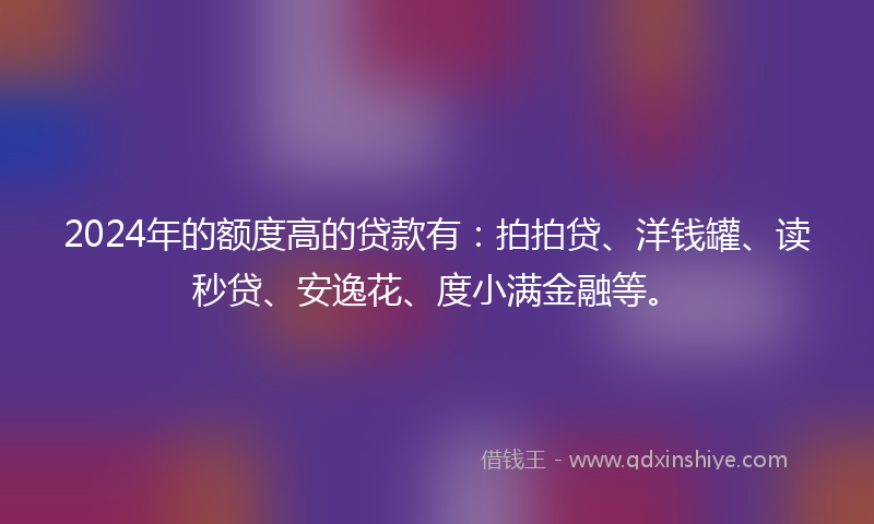 2024年的额度高的贷款有：拍拍贷、洋钱罐、读秒贷、安逸花、度小满金融等。