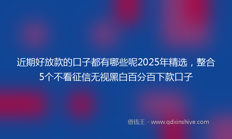 近期好放款的口子都有哪些呢2025年精选，整合5个不看征信无视黑白百分百下款口子
