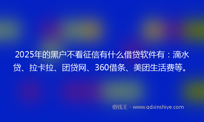2025年的黑户不看征信有什么借贷软件有：滴水贷、拉卡拉、团贷网、360借条、美团生活费等。