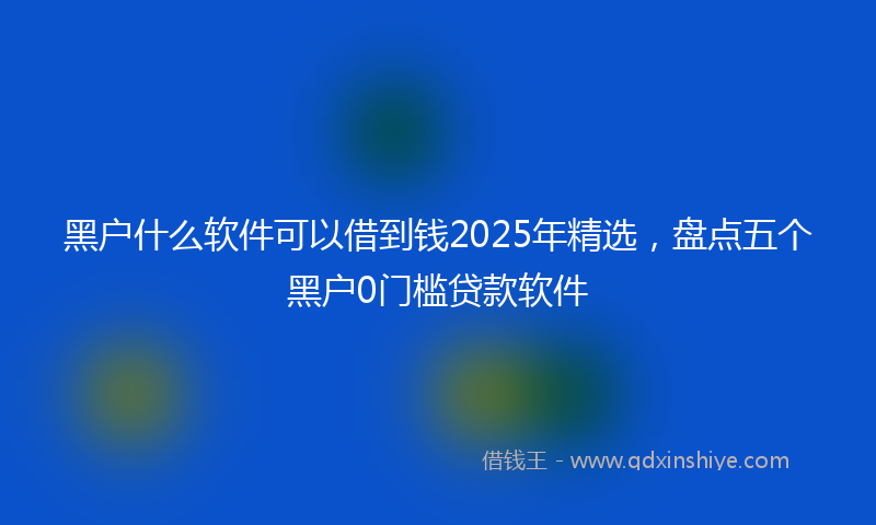 黑户什么软件可以借到钱2025年精选，盘点五个黑户0门槛贷款软件