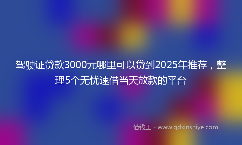 驾驶证贷款3000元哪里可以贷到2025年推荐，整理5个无忧速借当天放款的平台