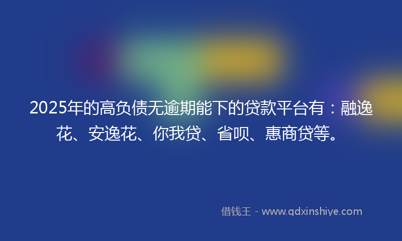 2025年的高负债无逾期能下的贷款平台有：融逸花、安逸花、你我贷、省呗、惠商贷等。