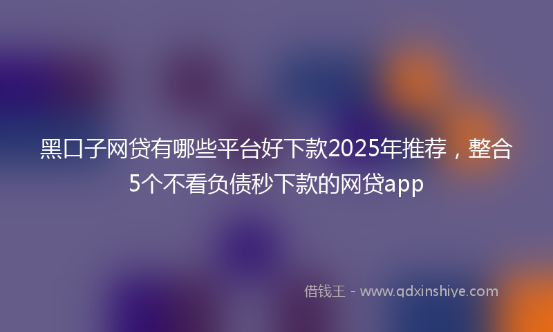 黑口子网贷有哪些平台好下款2025年推荐，整合5个不看负债秒下款的网贷app