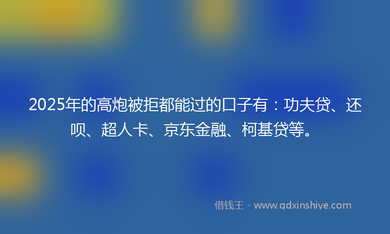 2025年的高炮被拒都能过的口子有：功夫贷、还呗、超人卡、京东金融、柯基贷等。