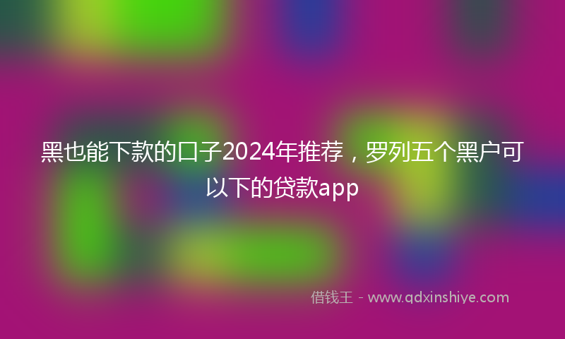黑也能下款的口子2024年推荐，罗列五个黑户可以下的贷款app