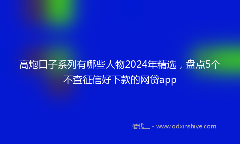 高炮口子系列有哪些人物2024年精选，盘点5个不查征信好下款的网贷app