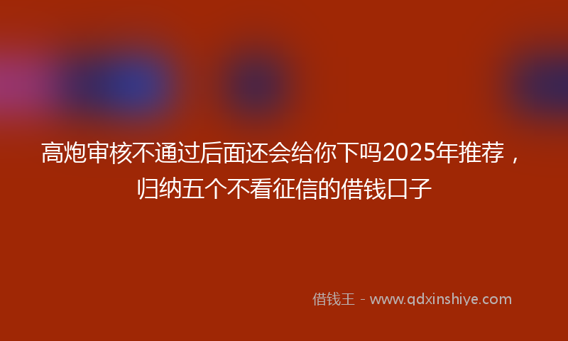 高炮审核不通过后面还会给你下吗2025年推荐，归纳五个不看征信的借钱口子