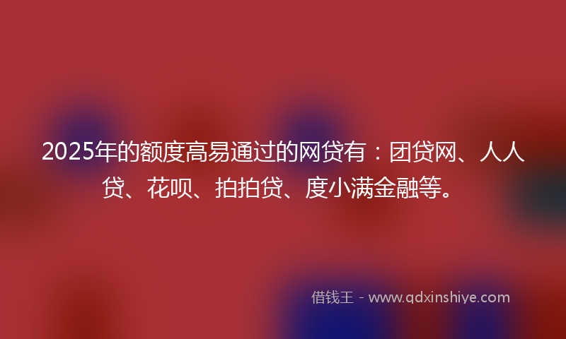2025年的额度高易通过的网贷有：团贷网、人人贷、花呗、拍拍贷、度小满金融等。