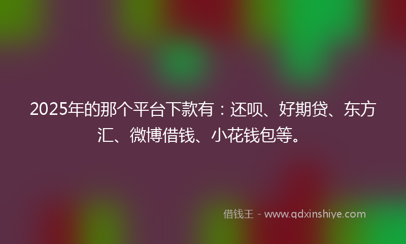 2025年的那个平台下款有：还呗、好期贷、东方汇、微博借钱、小花钱包等。