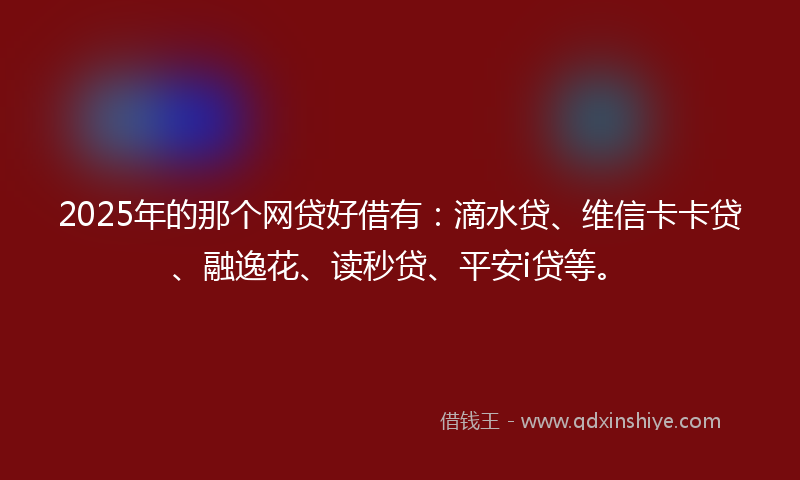 2025年的那个网贷好借有：滴水贷、维信卡卡贷、融逸花、读秒贷、平安i贷等。