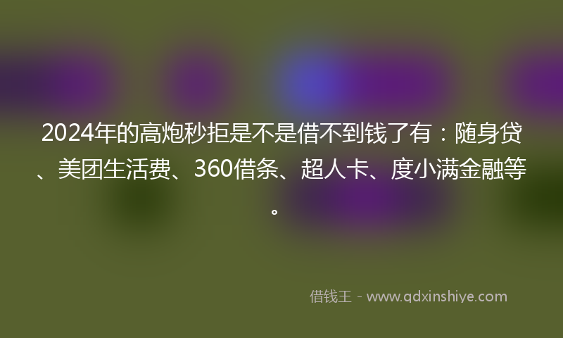 2024年的高炮秒拒是不是借不到钱了有：随身贷、美团生活费、360借条、超人卡、度小满金融等。