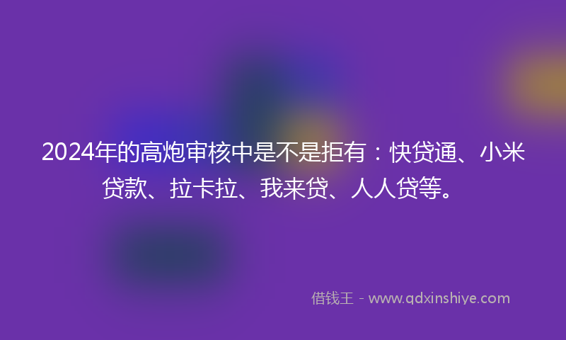 2024年的高炮审核中是不是拒有：快贷通、小米贷款、拉卡拉、我来贷、人人贷等。