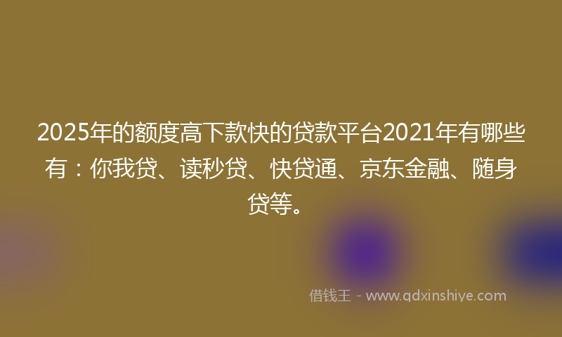 2025年的额度高下款快的贷款平台2021年有哪些有：你我贷、读秒贷、快贷通、京东金融、随身贷等。