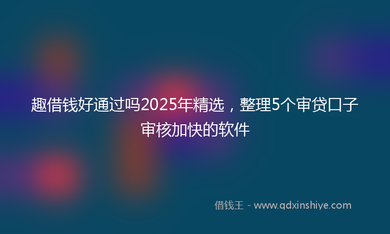趣借钱好通过吗2025年精选，整理5个审贷口子审核加快的软件